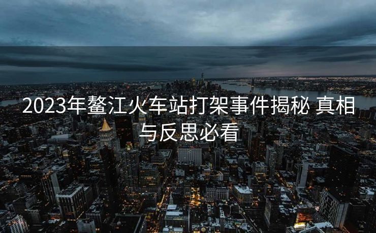 2023年鳌江火车站打架事件揭秘 真相与反思必看