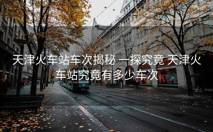 天津火车站车次揭秘 一探究竟 天津火车站究竟有多少车次
