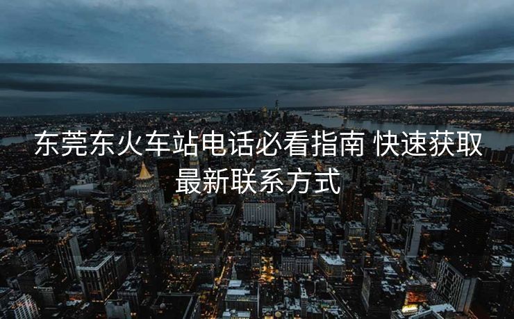 东莞东火车站电话必看指南 快速获取最新联系方式