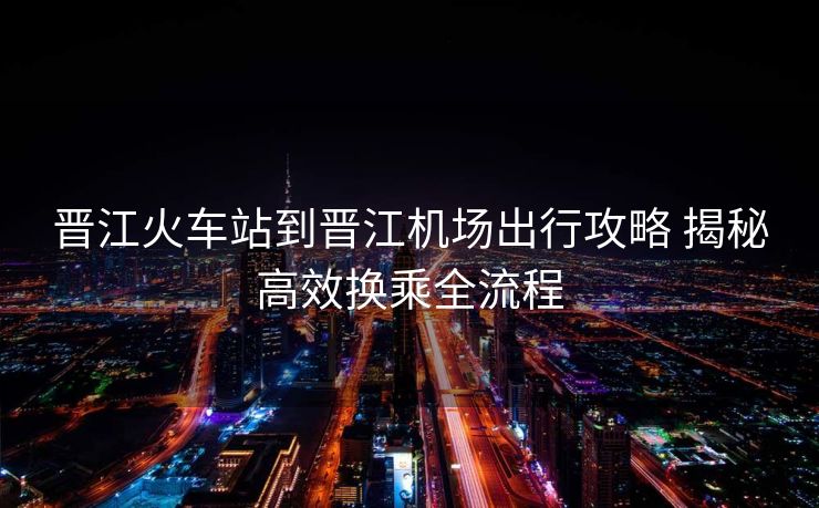 晋江火车站到晋江机场出行攻略 揭秘高效换乘全流程