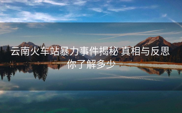 云南火车站暴力事件揭秘 真相与反思 你了解多少
