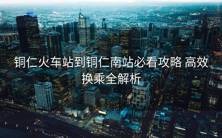 铜仁火车站到铜仁南站必看攻略 高效换乘全解析