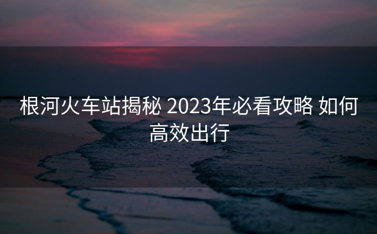 根河火车站揭秘 2023年必看攻略 如何高效出行