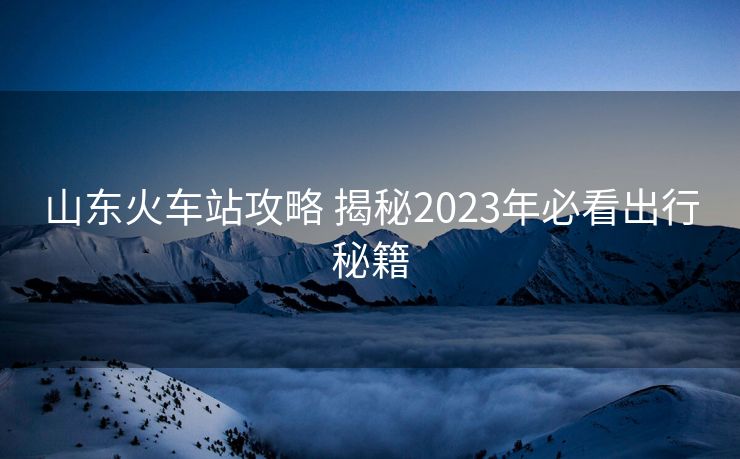 山东火车站攻略 揭秘2023年必看出行秘籍
