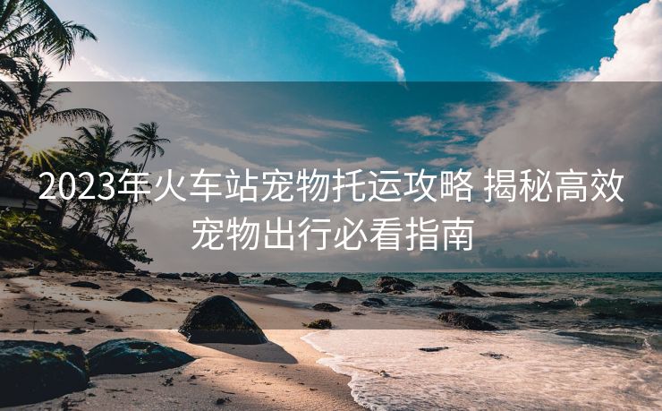 2023年火车站宠物托运攻略 揭秘高效宠物出行必看指南 2023年火车站宠物托运攻略 揭秘高效宠物出行必看指南