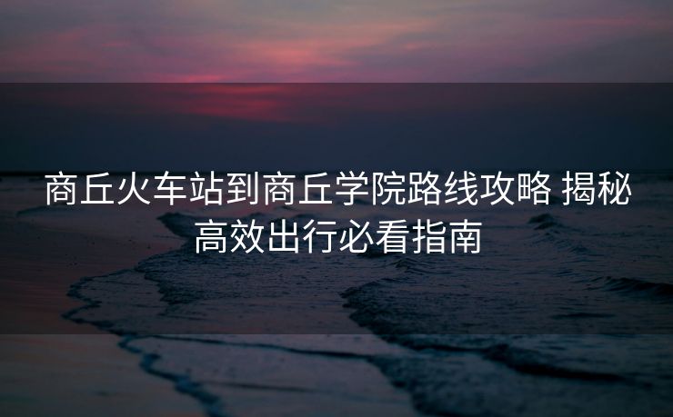商丘火车站到商丘学院路线攻略 揭秘高效出行必看指南