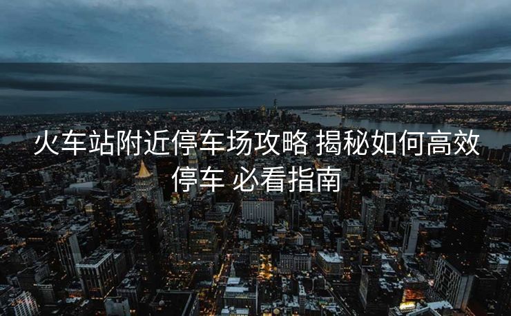 火车站附近停车场攻略 揭秘如何高效停车 必看指南