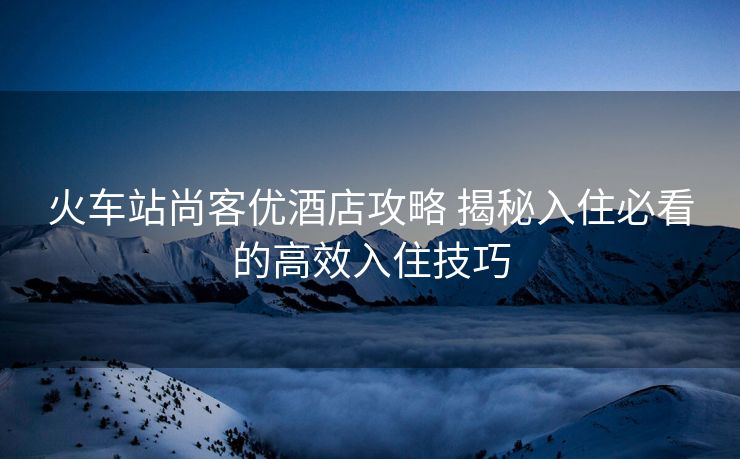 火车站尚客优酒店攻略 揭秘入住必看的高效入住技巧