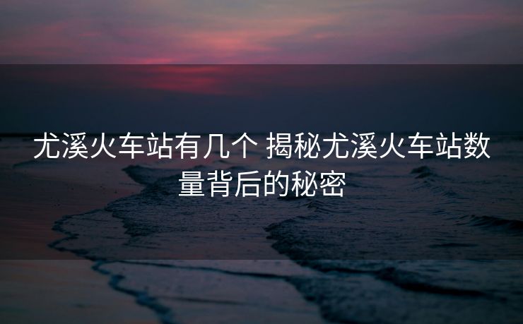尤溪火车站有几个 揭秘尤溪火车站数量背后的秘密 尤溪火车站有几个 揭秘尤溪火车站数量背后的秘密