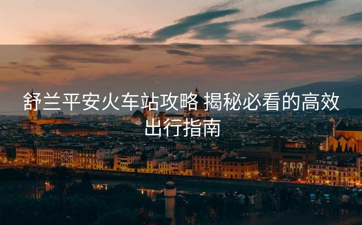 舒兰平安火车站攻略 揭秘必看的高效出行指南