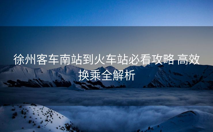 徐州客车南站到火车站必看攻略 高效换乘全解析