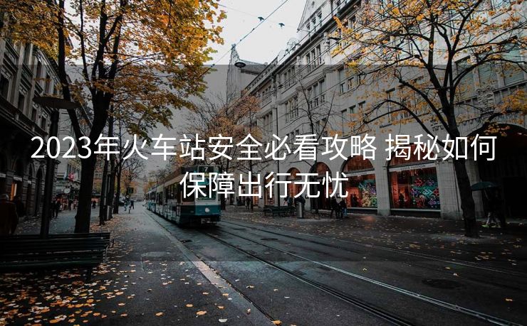 2023年火车站安全必看攻略 揭秘如何保障出行无忧