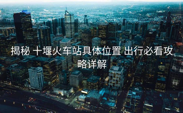 揭秘 十堰火车站具体位置 出行必看攻略详解
