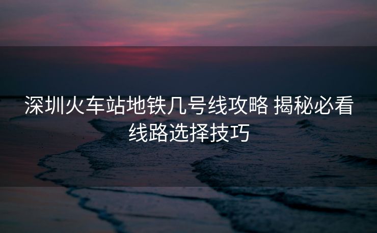 深圳火车站地铁几号线攻略 揭秘必看线路选择技巧