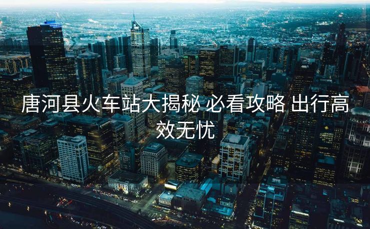 唐河县火车站大揭秘 必看攻略 出行高效无忧