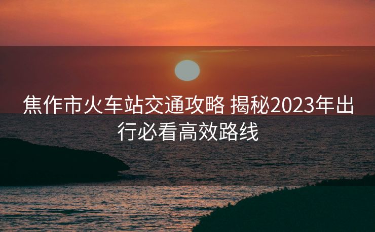 焦作市火车站交通攻略 揭秘2023年出行必看高效路线