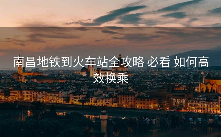 南昌地铁到火车站全攻略 必看 如何高效换乘