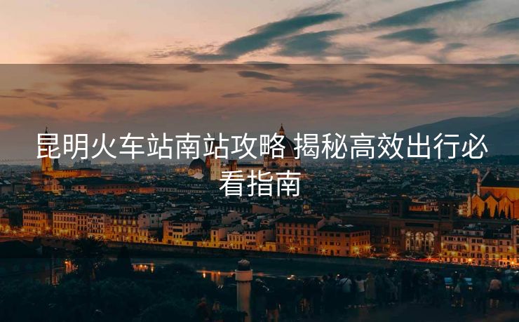 昆明火车站南站攻略 揭秘高效出行必看指南