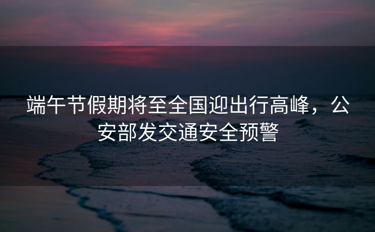 端午节假期将至全国迎出行高峰，公安部发交通安全预警