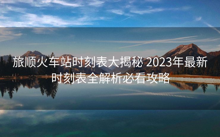 旅顺火车站时刻表大揭秘 2023年最新时刻表全解析必看攻略