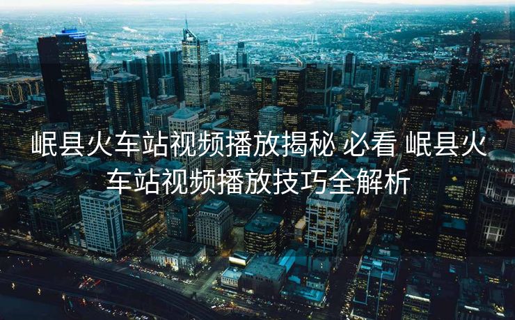 岷县火车站视频播放揭秘 必看 岷县火车站视频播放技巧全解析