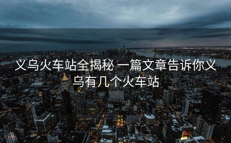 义乌火车站全揭秘 一篇文章告诉你义乌有几个火车站