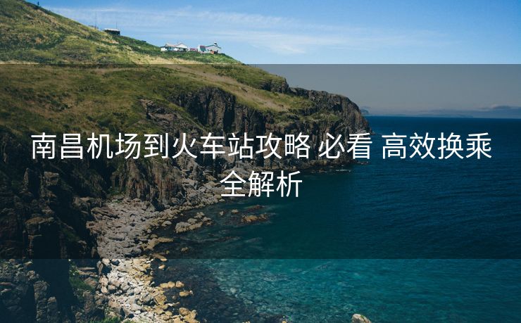 南昌机场到火车站攻略 必看 高效换乘全解析