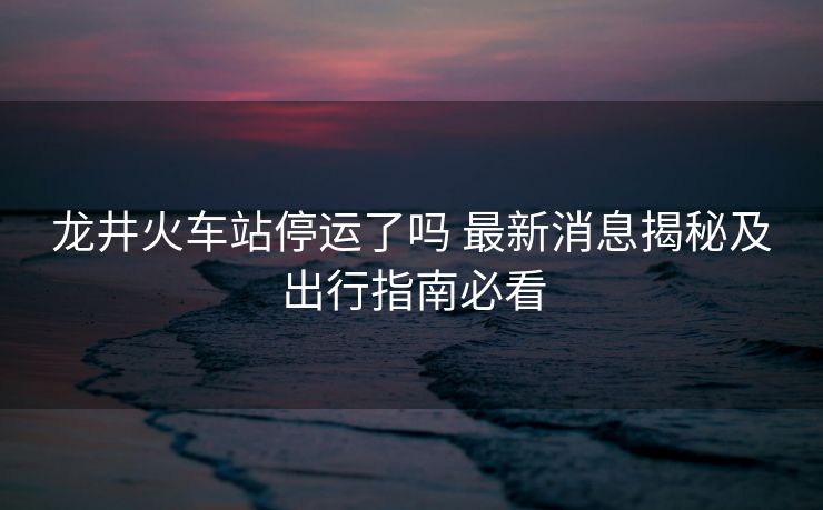 龙井火车站停运了吗 最新消息揭秘及出行指南必看