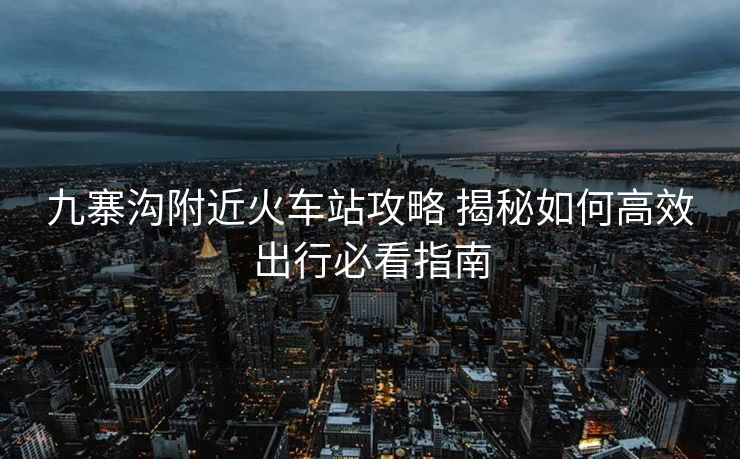 九寨沟附近火车站攻略 揭秘如何高效出行必看指南
