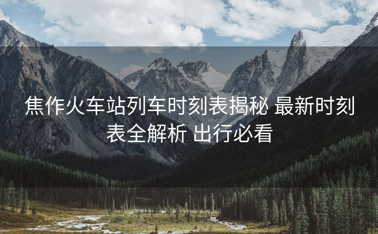焦作火车站列车时刻表揭秘 最新时刻表全解析 出行必看