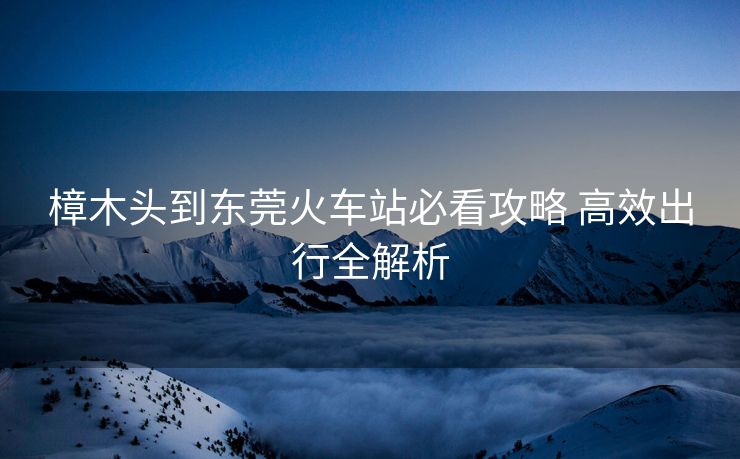 樟木头到东莞火车站必看攻略 高效出行全解析
