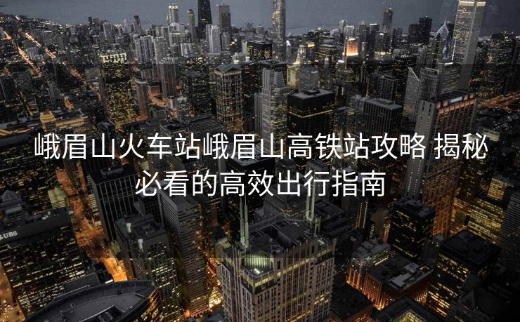 峨眉山火车站峨眉山高铁站攻略 揭秘必看的高效出行指南