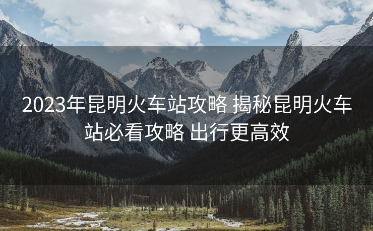 2023年昆明火车站攻略 揭秘昆明火车站必看攻略 出行更高效