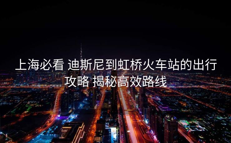 上海必看 迪斯尼到虹桥火车站的出行攻略 揭秘高效路线