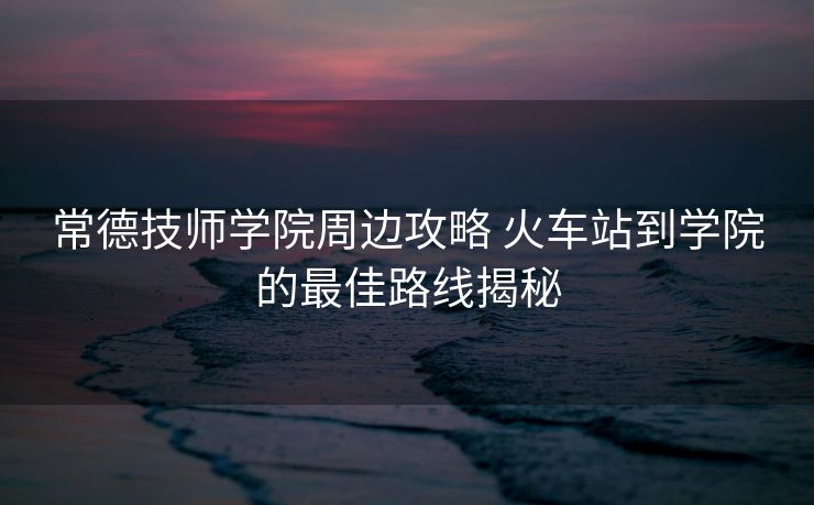 常德技师学院周边攻略 火车站到学院的最佳路线揭秘