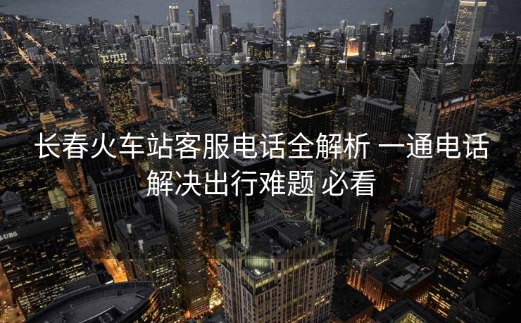 长春火车站客服电话全解析 一通电话解决出行难题 必看