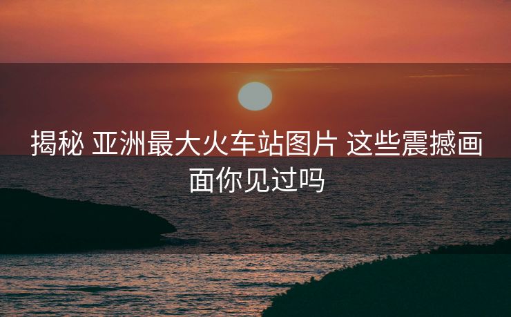 揭秘 亚洲最大火车站图片 这些震撼画面你见过吗