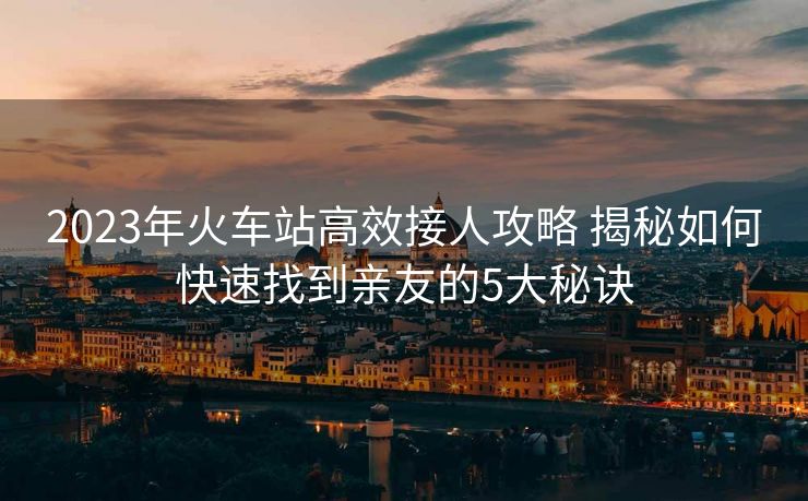 2023年火车站高效接人攻略 揭秘如何快速找到亲友的5大秘诀