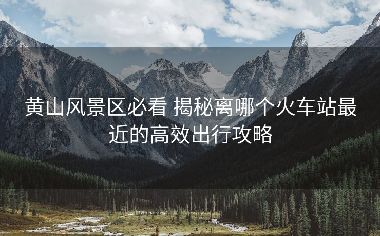 黄山风景区必看 揭秘离哪个火车站最近的高效出行攻略