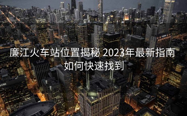 廉江火车站位置揭秘 2023年最新指南 如何快速找到