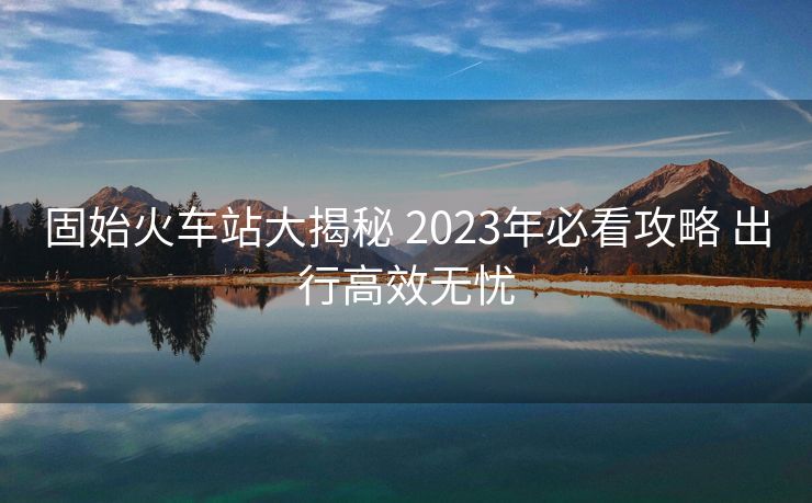 固始火车站大揭秘 2023年必看攻略 出行高效无忧
