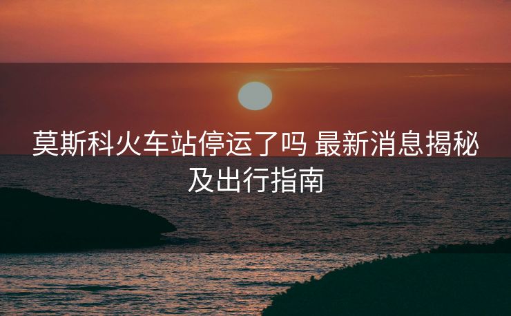 莫斯科火车站停运了吗 最新消息揭秘及出行指南