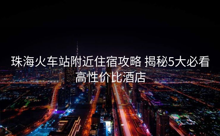 珠海火车站附近住宿攻略 揭秘5大必看高性价比酒店