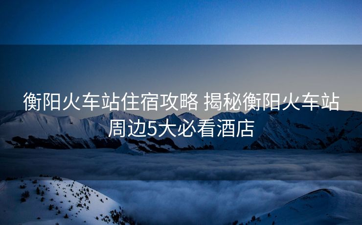 衡阳火车站住宿攻略 揭秘衡阳火车站周边5大必看酒店