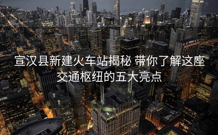 宣汉县新建火车站揭秘 带你了解这座交通枢纽的五大亮点