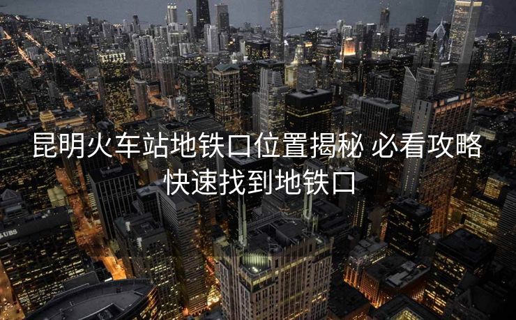 昆明火车站地铁口位置揭秘 必看攻略 快速找到地铁口 昆明火车站地铁口位置揭秘 必看攻略 快速找到地铁口