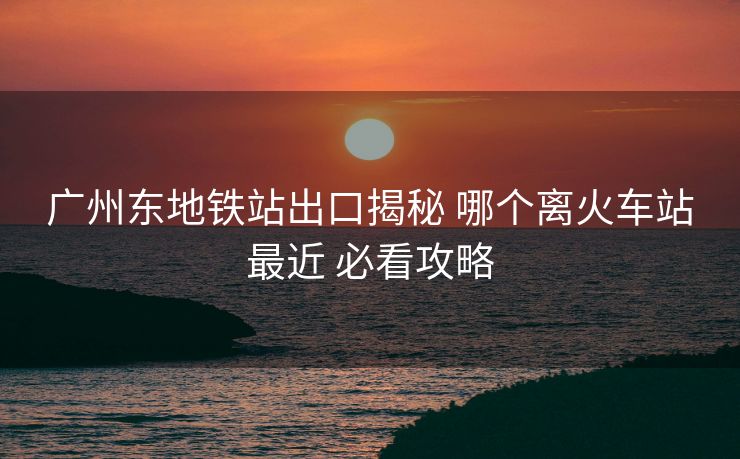 广州东地铁站出口揭秘 哪个离火车站最近 必看攻略 广州东地铁站出口揭秘 哪个离火车站最近 必看攻略