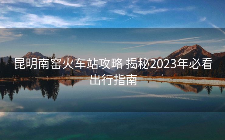 昆明南窑火车站攻略 揭秘2023年必看出行指南