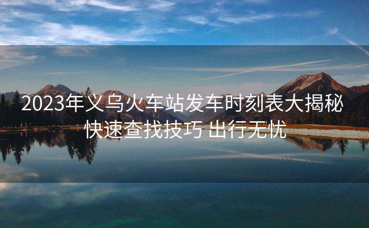2023年义乌火车站发车时刻表大揭秘 快速查找技巧 出行无忧