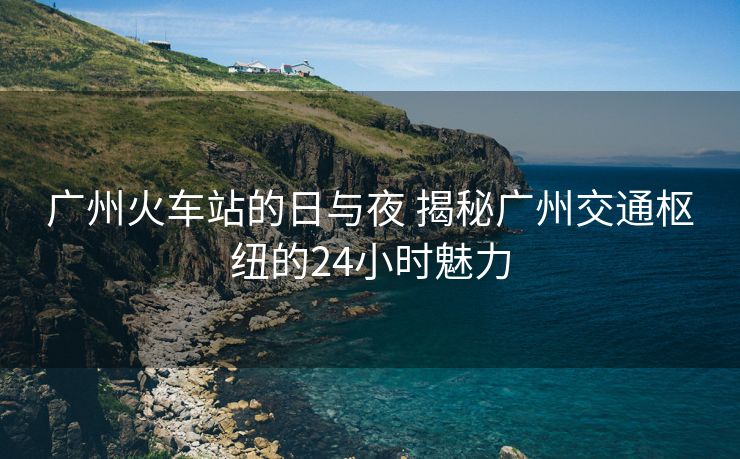 广州火车站的日与夜 揭秘广州交通枢纽的24小时魅力